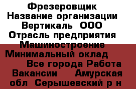 Фрезеровщик › Название организации ­ Вертикаль, ООО › Отрасль предприятия ­ Машиностроение › Минимальный оклад ­ 55 000 - Все города Работа » Вакансии   . Амурская обл.,Серышевский р-н